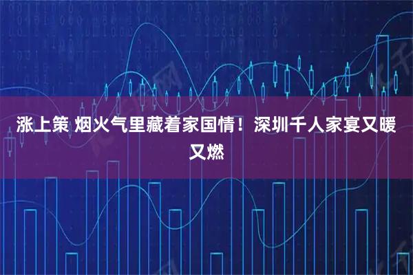 涨上策 烟火气里藏着家国情！深圳千人家宴又暖又燃