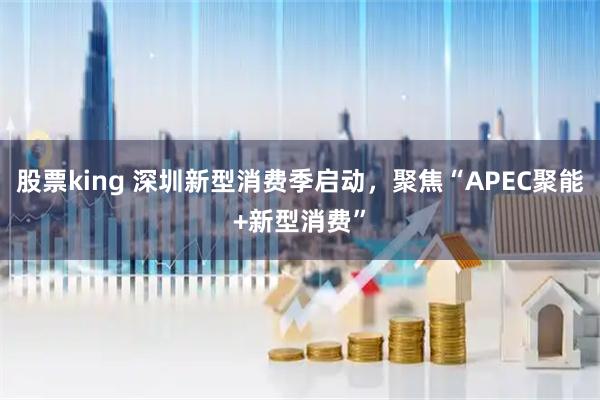 股票king 深圳新型消费季启动，聚焦“APEC聚能+新型消费”