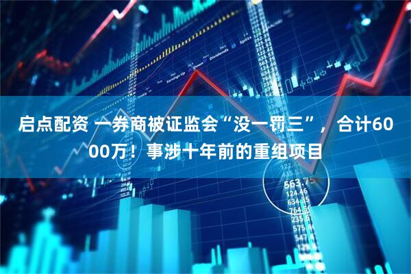 启点配资 一券商被证监会“没一罚三”，合计6000万！事涉十年前的重组项目