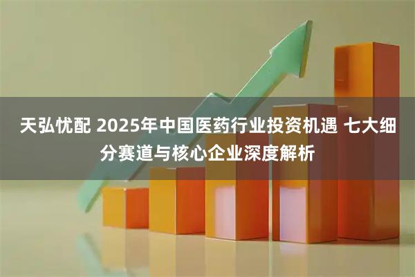 天弘忧配 2025年中国医药行业投资机遇 七大细分赛道与核心企业深度解析
