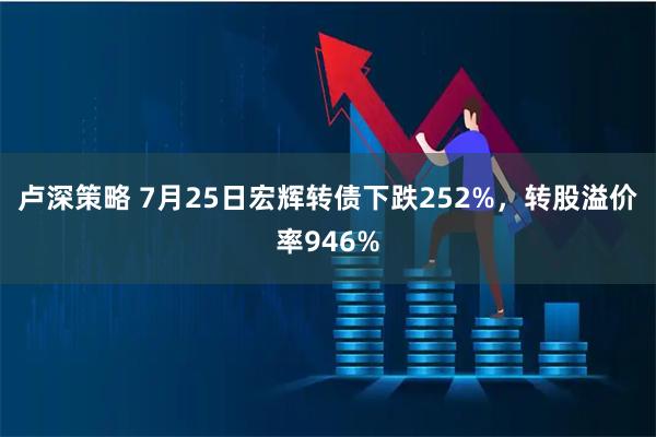 卢深策略 7月25日宏辉转债下跌252%，转股溢价率946%