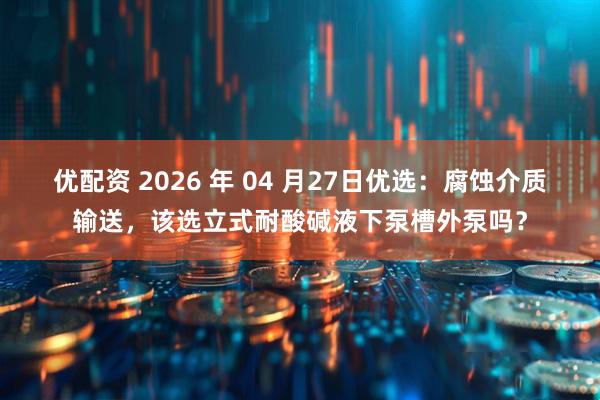 优配资 2026 年 04 月27日优选：腐蚀介质输送，该选立式耐酸碱液下泵槽外泵吗？