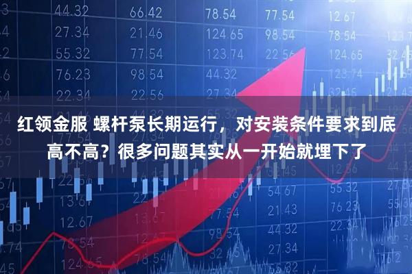 红领金服 螺杆泵长期运行，对安装条件要求到底高不高？很多问题其实从一开始就埋下了