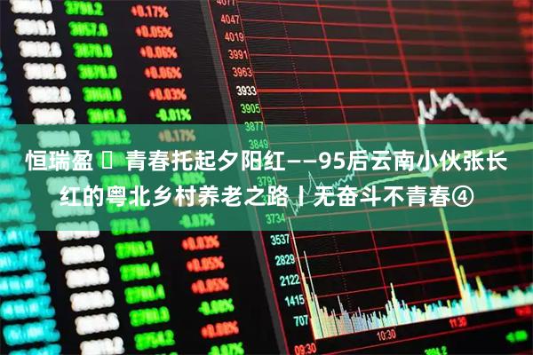 恒瑞盈 ​青春托起夕阳红——95后云南小伙张长红的粤北乡村养老之路丨无奋斗不青春④
