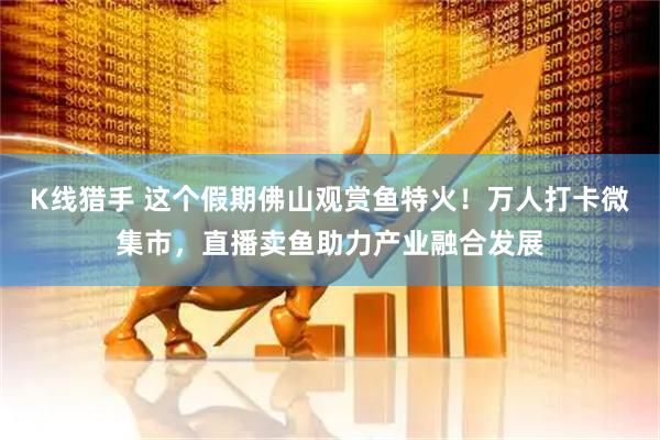 K线猎手 这个假期佛山观赏鱼特火！万人打卡微集市，直播卖鱼助力产业融合发展