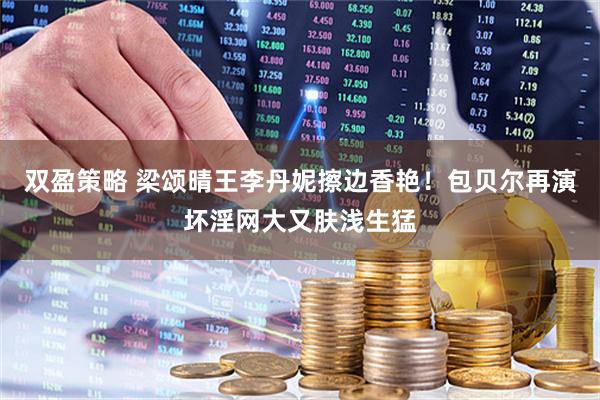 双盈策略 梁颂晴王李丹妮擦边香艳！包贝尔再演坏淫网大又肤浅生猛
